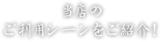 当店の ご利用シーンをご紹介！